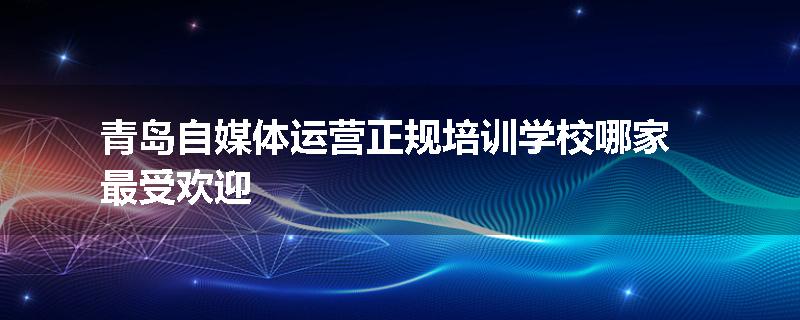 青岛自媒体运营正规培训学校哪家最受欢迎