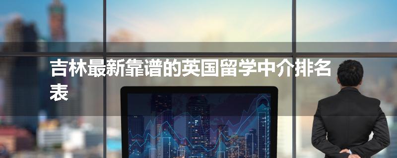 吉林最新靠谱的英国留学中介排名表