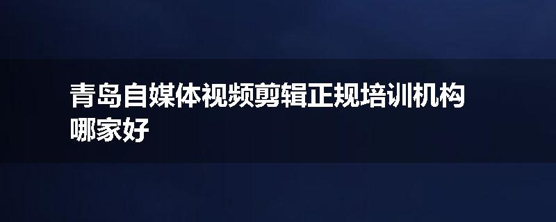 青岛自媒体视频剪辑正规培训机构哪家好