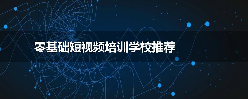 零基础短视频培训学校推荐
