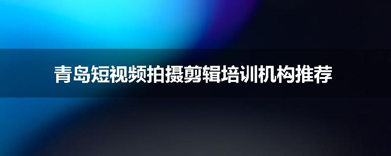 青岛短视频拍摄剪辑培训机构推荐