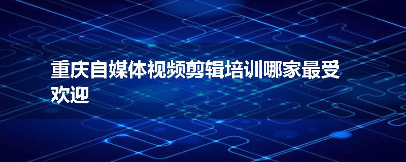 重庆自媒体视频剪辑培训哪家最受欢迎