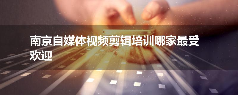 南京自媒体视频剪辑培训哪家最受欢迎