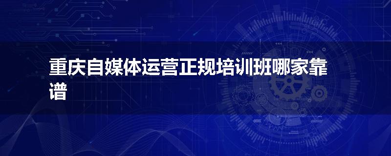 重庆自媒体运营正规培训班哪家靠谱