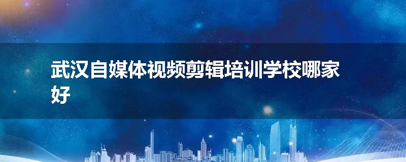 武汉自媒体视频剪辑培训学校哪家好