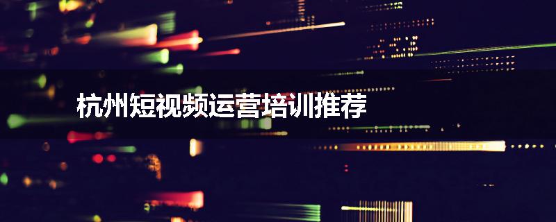 杭州短视频运营培训推荐