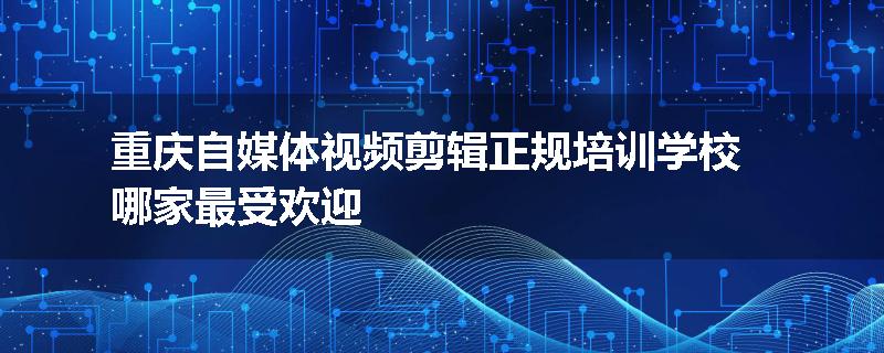 重庆自媒体视频剪辑正规培训学校哪家最受欢迎