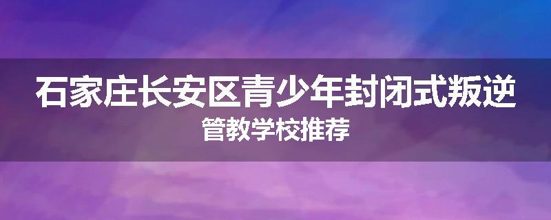 石家庄长安区青少年封闭式叛逆管教学校推荐