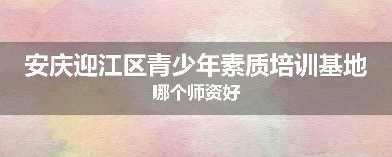 安庆迎江区青少年素质培训基地哪个师资好