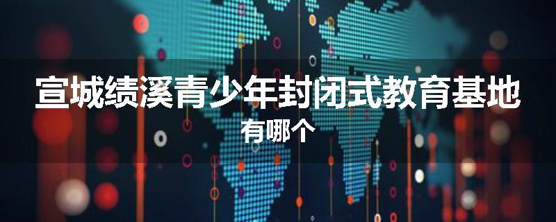 宣城绩溪青少年封闭式教育基地有哪个