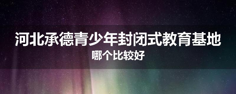 河北承德青少年封闭式教育基地哪个比较好