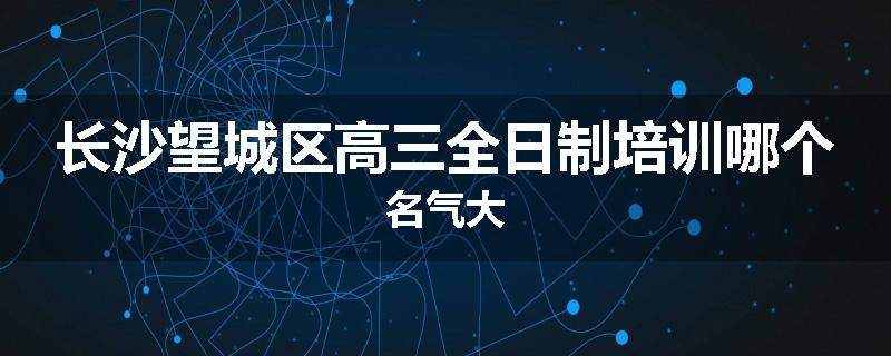 长沙望城区高三全日制培训哪个名气大