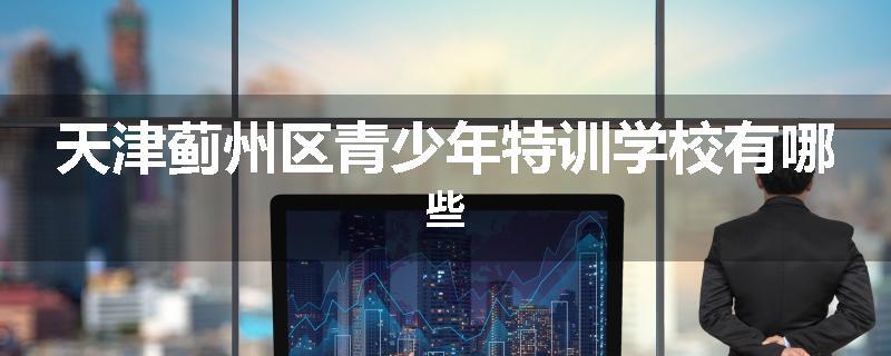 天津蓟州区青少年特训学校有哪些