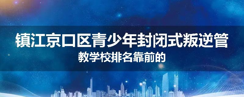 镇江京口区青少年封闭式叛逆管教学校排名靠前的