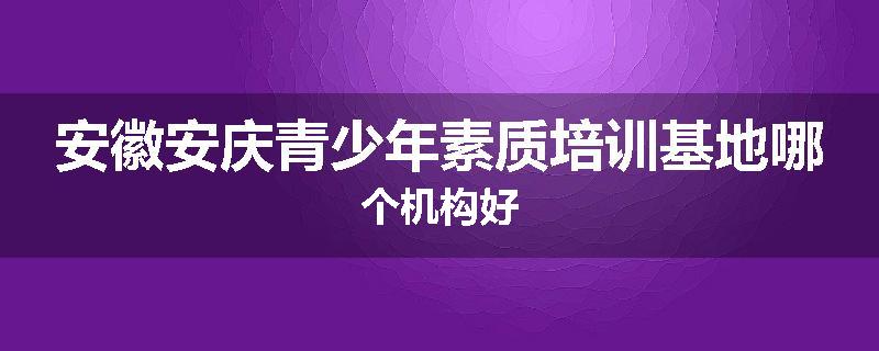 安徽安庆青少年素质培训基地哪个机构好