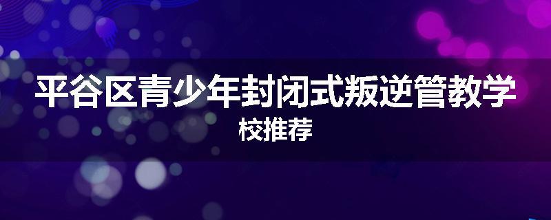 平谷区青少年封闭式叛逆管教学校推荐