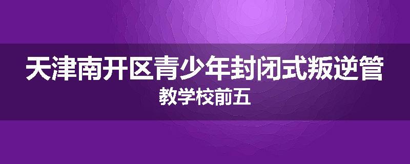 天津南开区青少年封闭式叛逆管教学校前五