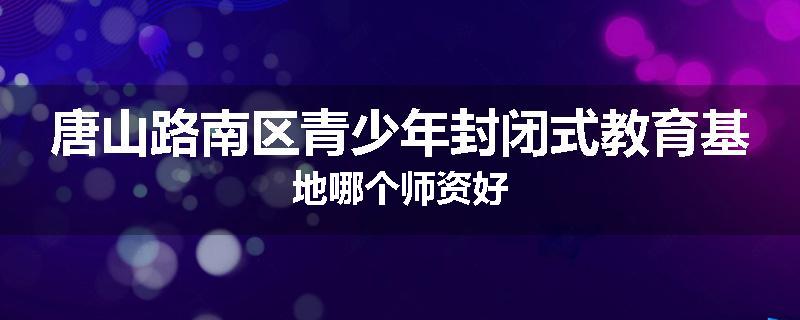 唐山路南区青少年封闭式教育基地哪个师资好