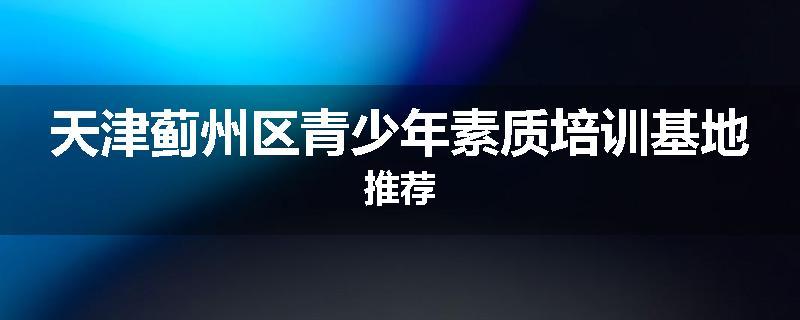 天津蓟州区青少年素质培训基地推荐