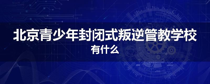 北京青少年封闭式叛逆管教学校有什么