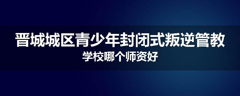 晋城城区青少年封闭式叛逆管教学校哪个师资好