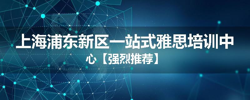 上海浦东新区一站式雅思培训中心【强烈推荐】