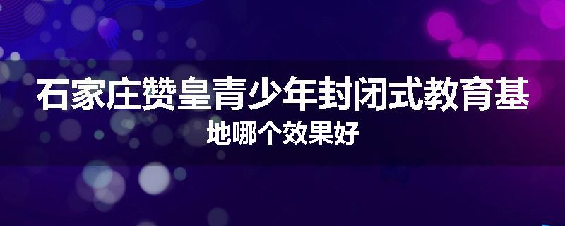 石家庄赞皇青少年封闭式教育基地哪个效果好