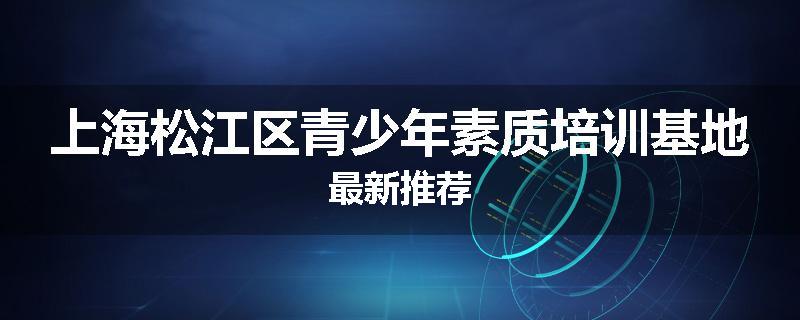 上海松江区青少年素质培训基地最新推荐