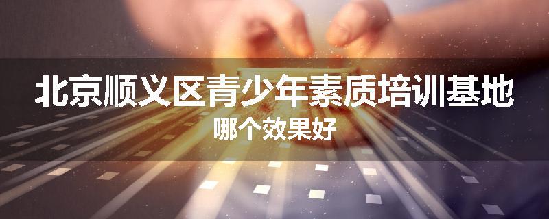 北京顺义区青少年素质培训基地哪个效果好