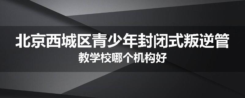 北京西城区青少年封闭式叛逆管教学校哪个机构好