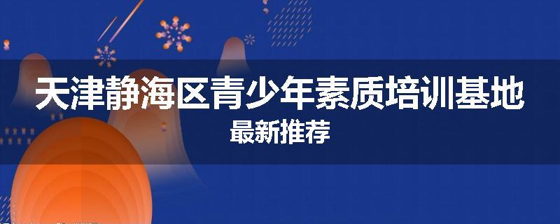天津静海区青少年素质培训基地最新推荐