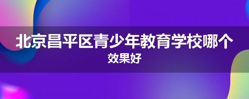 北京昌平区青少年教育学校哪个效果好