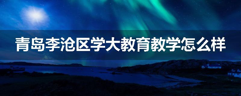 青岛李沧区学大教育教学怎么样