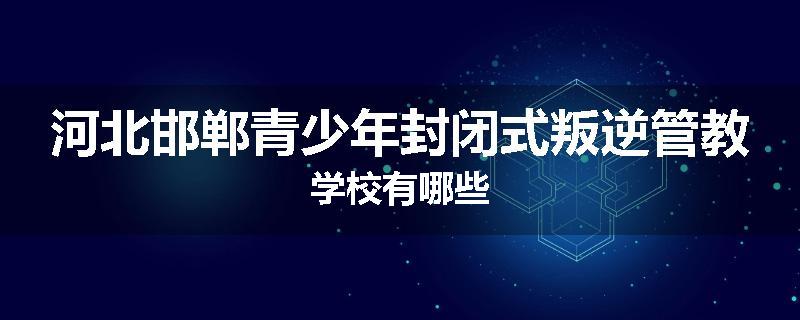 河北邯郸青少年封闭式叛逆管教学校有哪些