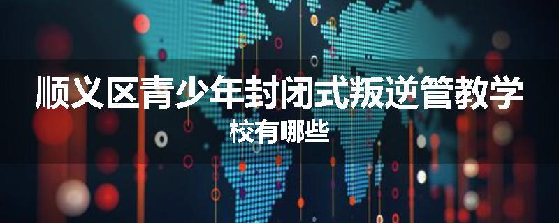 顺义区青少年封闭式叛逆管教学校有哪些