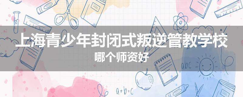 上海青少年封闭式叛逆管教学校哪个师资好