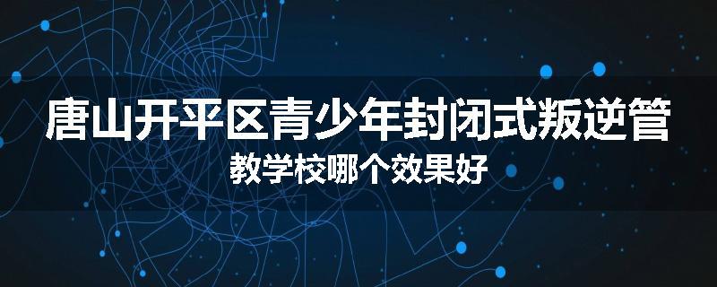 唐山开平区青少年封闭式叛逆管教学校哪个效果好