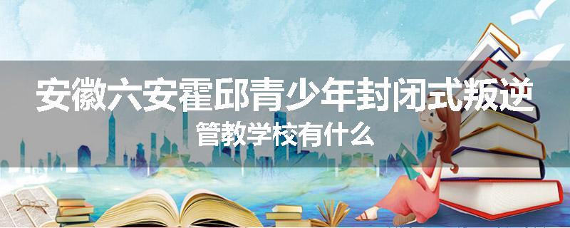 安徽六安霍邱青少年封闭式叛逆管教学校有什么
