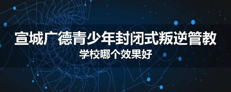 宣城广德青少年封闭式叛逆管教学校哪个效果好