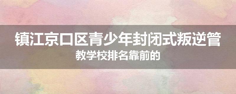 镇江京口区青少年封闭式叛逆管教学校排名靠前的