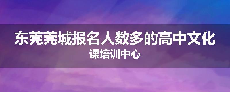 东莞莞城报名人数多的高中文化课培训中心
