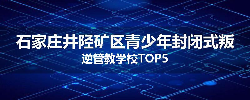 石家庄井陉矿区青少年封闭式叛逆管教学校TOP5