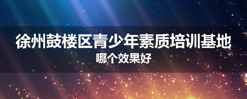 徐州鼓楼区青少年素质培训基地哪个效果好