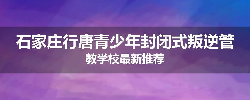 石家庄行唐青少年封闭式叛逆管教学校最新推荐