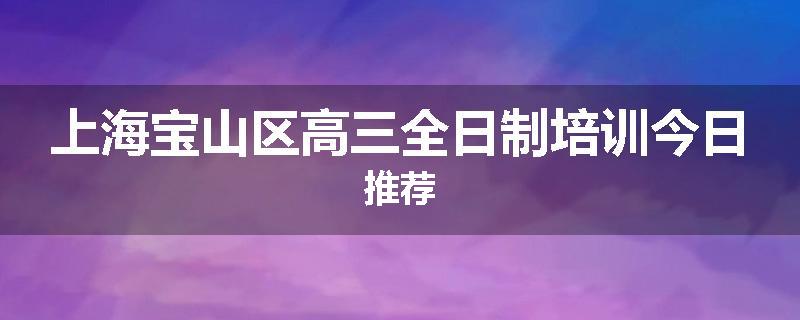 上海宝山区高三全日制培训今日推荐
