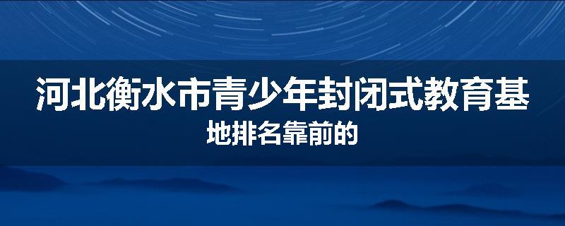 河北衡水市青少年封闭式教育基地排名靠前的