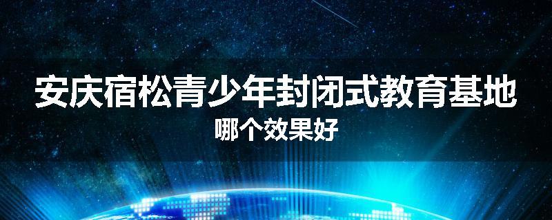 安庆宿松青少年封闭式教育基地哪个效果好