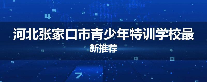 河北张家口市青少年特训学校最新推荐
