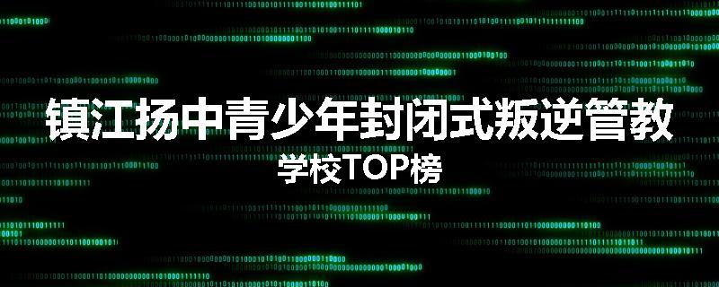 镇江扬中青少年封闭式叛逆管教学校TOP榜