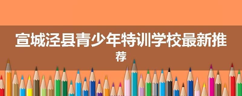 宣城泾县青少年特训学校最新推荐